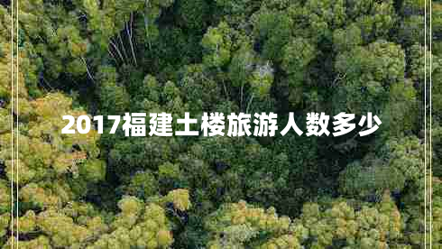 2017福建土樓旅游人數(shù)多少 2017福建土樓旅游人數(shù)多少