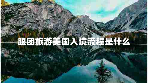 跟團旅游美國入境流程是什么 跟團旅游美國入境流程是什么