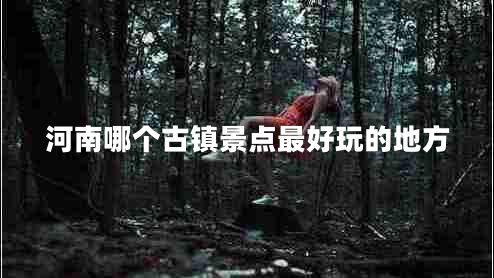 河南哪個古鎮(zhèn)景點最好玩的地方 河南哪個古鎮(zhèn)景點最好玩的地方