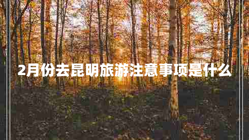 2月份去昆明旅游注意事項是什么 2月份去昆明旅游注意事項是什么