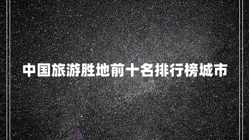 中國旅游勝地前十名排行榜城市 中國旅游勝地前十名排行榜城市