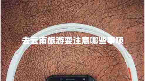去云南旅游要注意哪些事項(xiàng) 去云南旅游要注意哪些事項(xiàng)