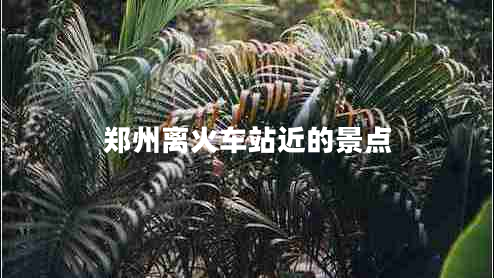 鄭州離火車站近的景點 鄭州離火車站近的景點