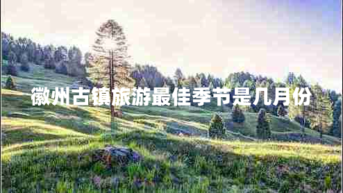 徽州古鎮(zhèn)旅游最佳季節(jié)是幾月份 徽州古鎮(zhèn)旅游最佳季節(jié)是幾月份