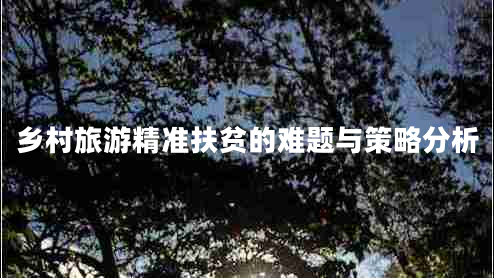 鄉(xiāng)村旅游精準(zhǔn)扶貧的難題與策略分析 鄉(xiāng)村旅游精準(zhǔn)扶貧的難題與策略分析