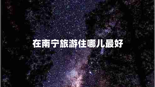 在南寧旅游住哪兒最好 在南寧旅游住哪兒最好