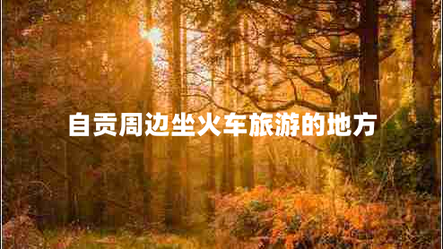 自貢周邊坐火車旅游的地方