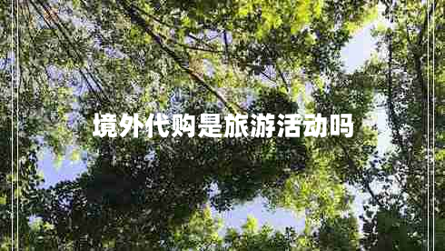 境外代購是旅游活動嗎 境外代購是旅游活動嗎