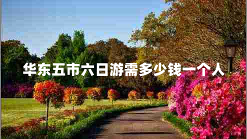 華東五市六日游需多少錢一個人 華東五市六日游需多少錢一個人