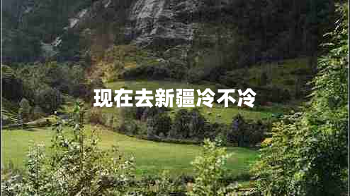 現(xiàn)在去新疆冷不冷 現(xiàn)在去新疆冷不冷