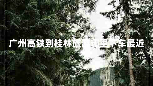 廣州高鐵到桂林旅游哪里下車最近