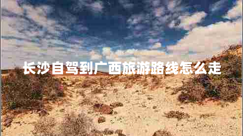 長(zhǎng)沙自駕到廣西旅游路線怎么走