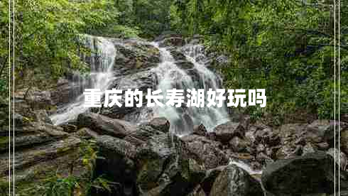 重慶的長(zhǎng)壽湖好玩嗎 重慶的長(zhǎng)壽湖好玩嗎