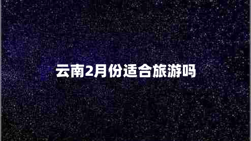 云南2月份適合旅游嗎 云南2月份適合旅游嗎