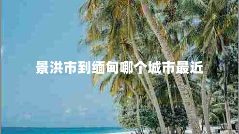 景洪市到緬甸哪個城市最近 景洪市到緬甸哪個城市最近