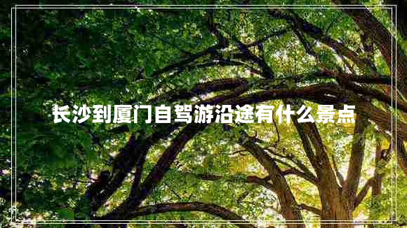 長(zhǎng)沙到廈門自駕游沿途有什么景點(diǎn)