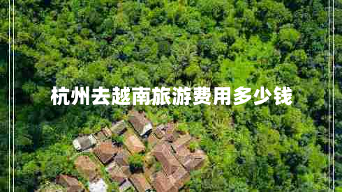 杭州去越南旅游費(fèi)用多少錢 杭州去越南旅游費(fèi)用多少錢