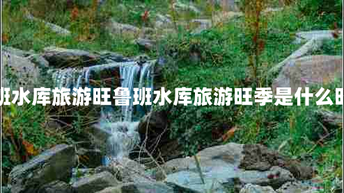 魯班水庫(kù)旅游旺魯班水庫(kù)旅游旺季是什么時(shí)候