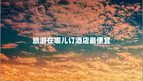 旅游在哪兒訂酒店最便宜 旅游在哪兒訂酒店最便宜