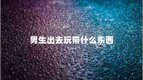 男生出去玩帶什么東西 男生出去玩帶什么東西