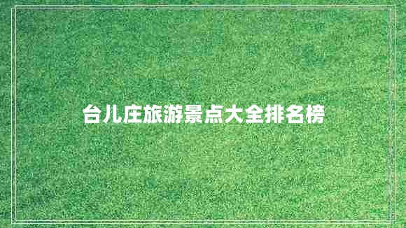 臺兒莊旅游景點大全排名榜 臺兒莊旅游景點大全排名榜