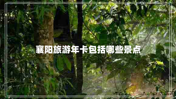 襄陽旅游年卡包括哪些景點 襄陽旅游年卡包括哪些景點