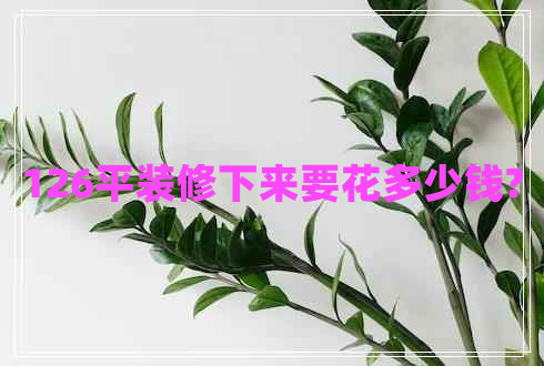 126平裝修下來要花多少錢? 126平裝修下來要花多少錢?