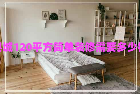 縣城120平方簡(jiǎn)單裝修需要多少錢(qián) 縣城120平方簡(jiǎn)單裝修需要多少錢(qián)