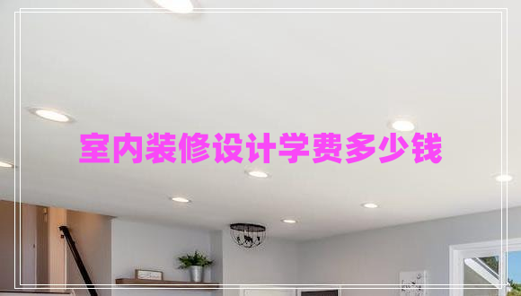 室內(nèi)裝修設(shè)計(jì)學(xué)費(fèi)多少錢 室內(nèi)裝修設(shè)計(jì)學(xué)費(fèi)多少錢