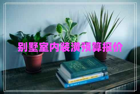 別墅室內(nèi)裝潢預(yù)算報(bào)價(jià) 別墅室內(nèi)裝潢預(yù)算報(bào)價(jià)