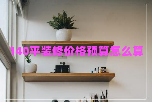 140平裝修價格預(yù)算怎么算 140平裝修價格預(yù)算怎么算
