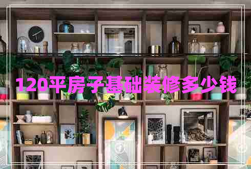 120平房子基礎(chǔ)裝修多少錢 120平房子基礎(chǔ)裝修多少錢