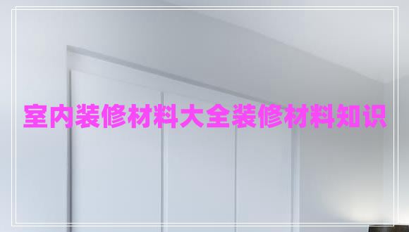 室內(nèi)裝修材料大全裝修材料知識 室內(nèi)裝修材料大全裝修材料知識