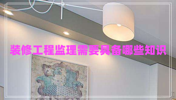 裝修工程監(jiān)理需要具備哪些知識 裝修工程監(jiān)理需要具備哪些知識