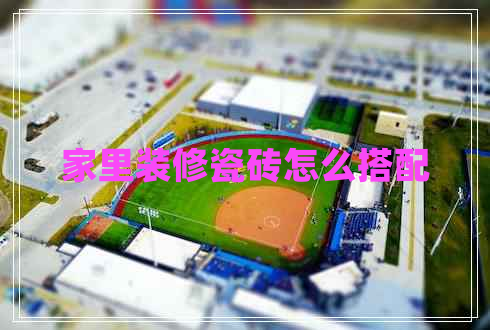 家里裝修瓷磚怎么搭配 家里裝修瓷磚怎么搭配