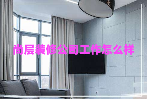 尚層裝修公司工作怎么樣 尚層裝修公司工作怎么樣
