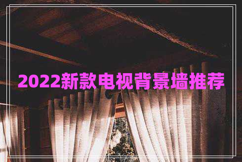 2022新款電視背景墻推薦 2022新款電視背景墻推薦