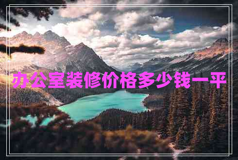 辦公室裝修價(jià)格多少錢一平 辦公室裝修價(jià)格多少錢一平